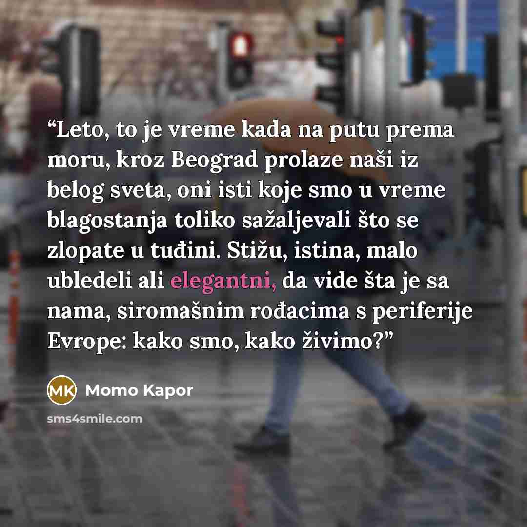 “Leto, to je vreme kada na putu prema moru, kroz Beograd prolaze naši iz belog sveta, oni isti koje smo u vreme blagostanja toliko sažalјevali što se zlopate u tuđini. Stižu, istina, malo ubledeli ali elegantni, da vide šta je sa nama, siromašnim rođacima s periferije Evrope: kako smo, kako živimo?” quote by Momo Kapor