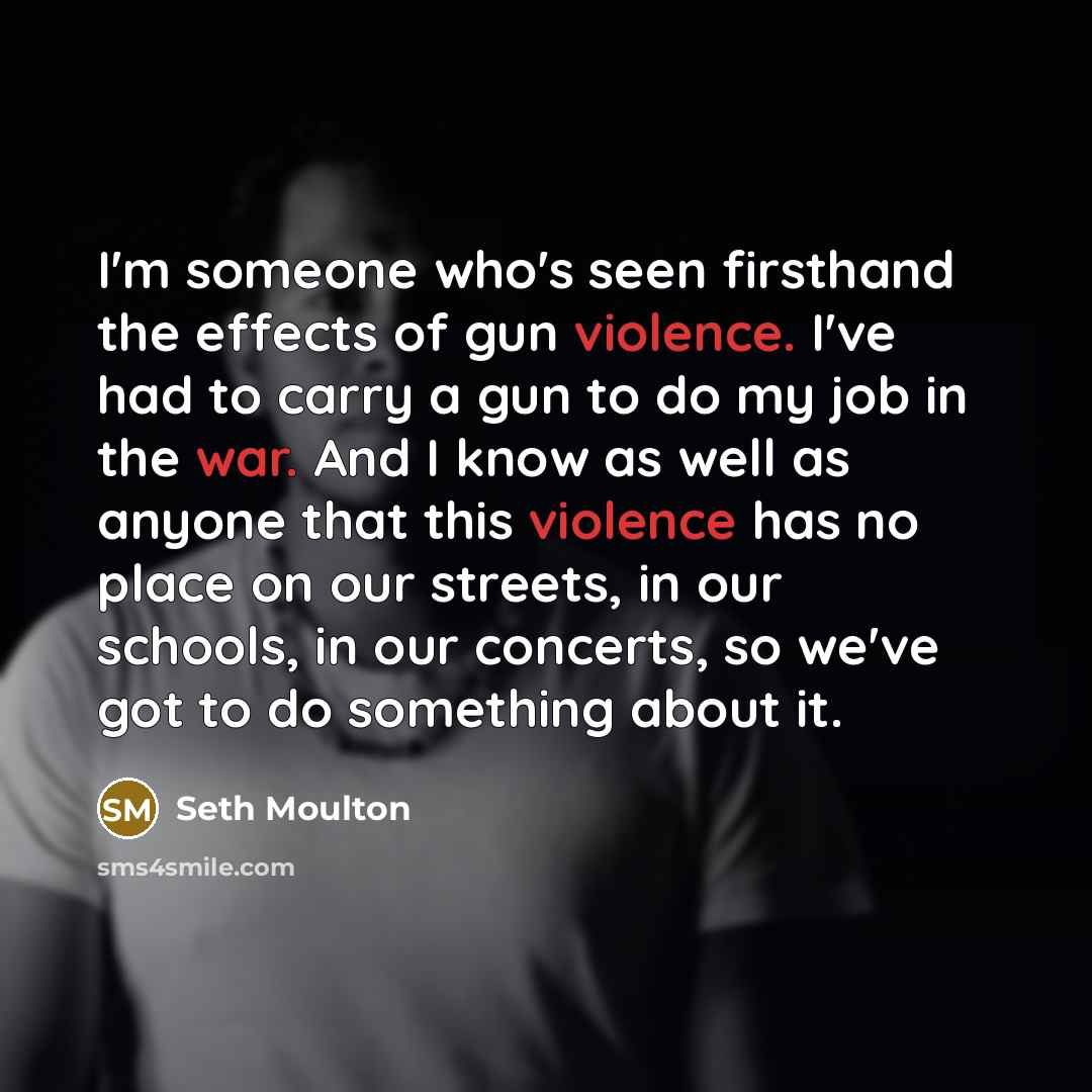 “I'm someone who's seen firsthand the effects of gun violence. I've had to carry a gun to do my job in the war. And I know as well as anyone that this violence has no place on our streets, in our schools, in our concerts, so we've got to do something about it.” quote by Seth Moulton