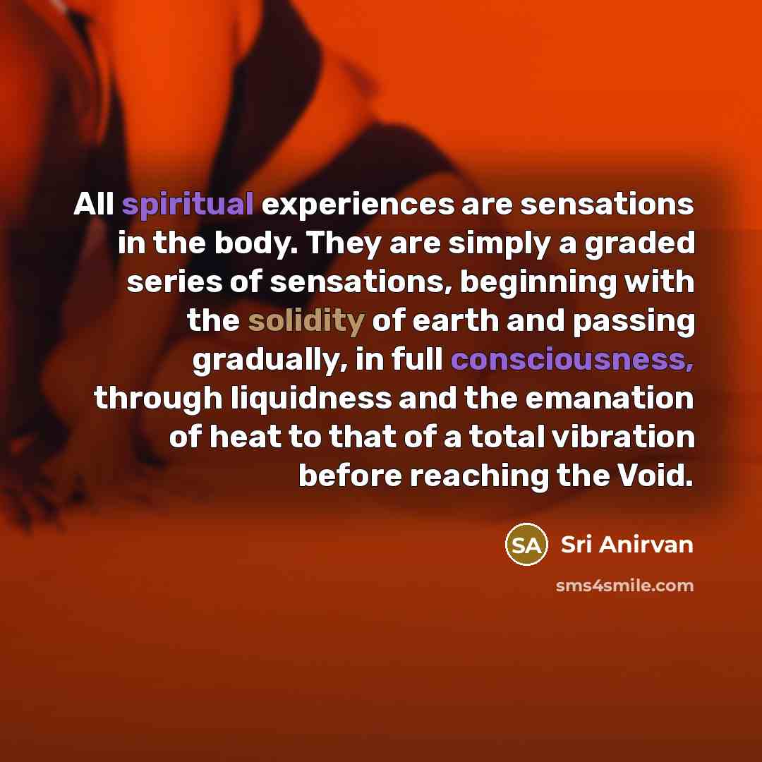 “All spiritual experiences are sensations in the body. They are simply a graded series of sensations, beginning with the solidity of earth and passing gradually, in full consciousness, through liquidness and the emanation of heat to that of a total vibration before reaching the Void.” quote by Sri Anirvan