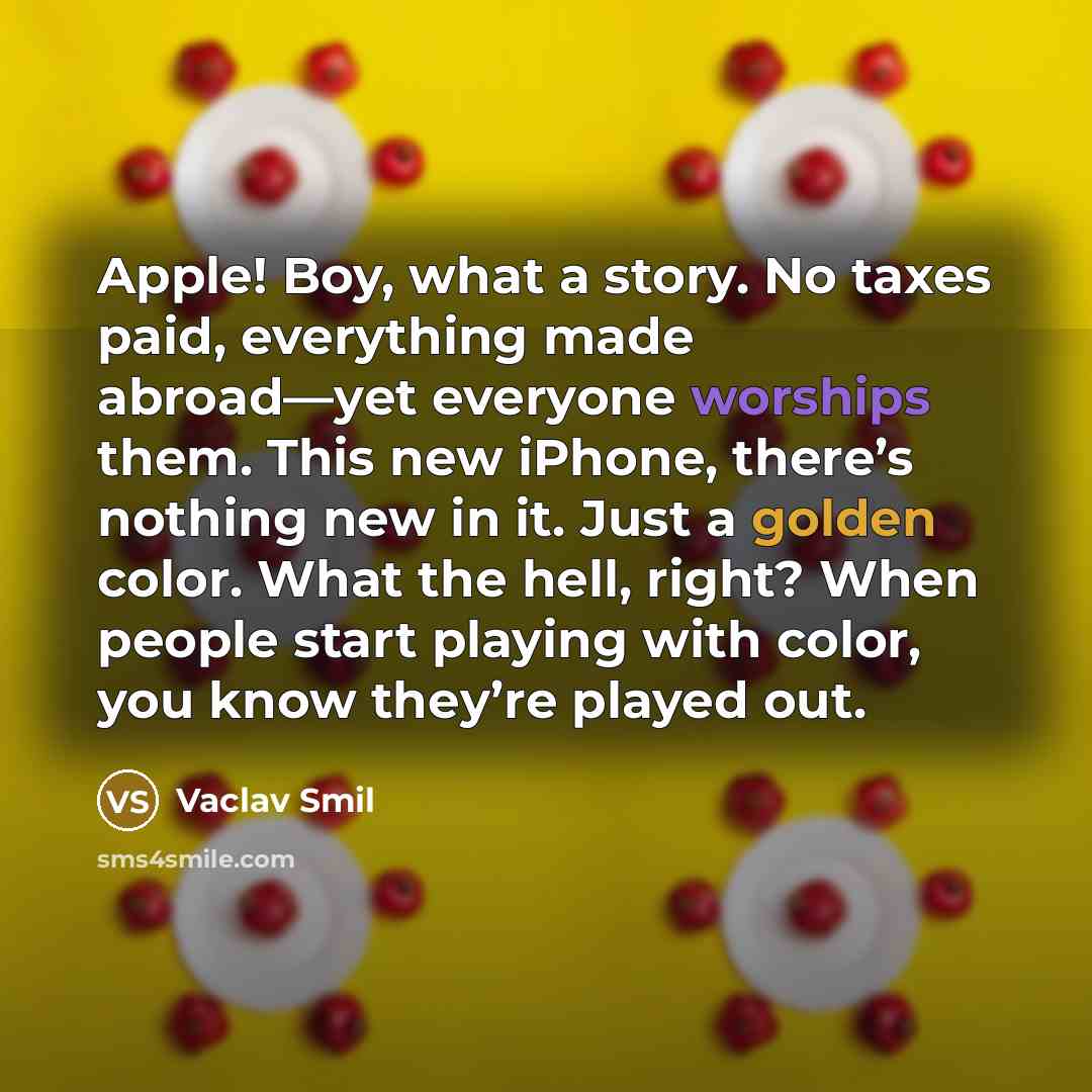 “Apple! Boy, what a story. No taxes paid, everything made abroad—yet everyone worships them. This new iPhone, there’s nothing new in it. Just a golden color. What the hell, right? When people start playing with color, you know they’re played out.” quote by Vaclav Smil