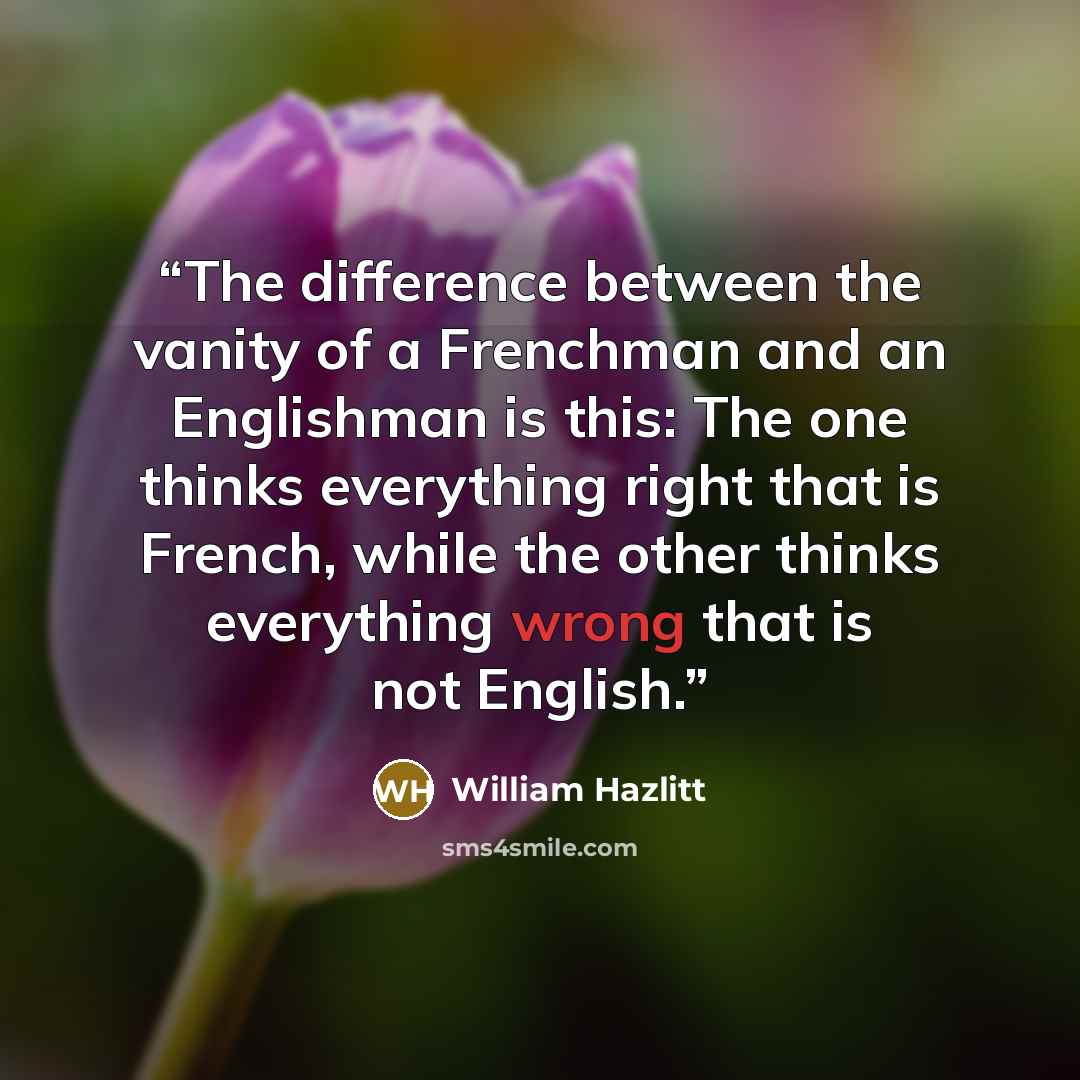 “The difference between the vanity of a Frenchman and an Englishman is this: The one thinks everything right that is French, while the other thinks everything wrong that is not English.” quote by William Hazlitt