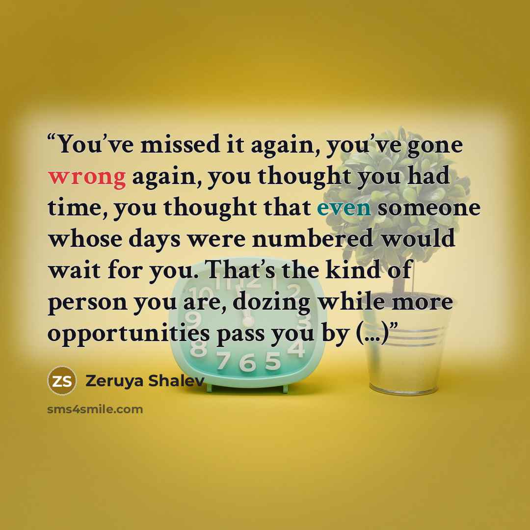 “You’ve missed it again, you’ve gone wrong again, you thought you had time, you thought that even someone whose days were numbered would wait for you. That’s the kind of person you are, dozing while more opportunities pass you by (...)” quote by Zeruya Shalev
