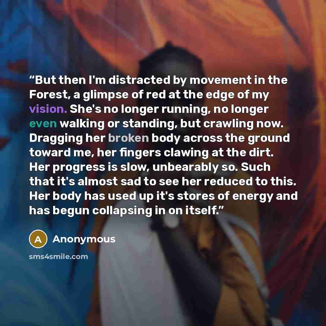 “But then I'm distracted by movement in the Forest, a glimpse of red at the edge of my vision. She's no longer running, no longer even walking or standing, but crawling now. Dragging her broken body across the ground toward me, her fingers clawing at the dirt. Her progress is slow, unbearably so…” quote by Anonymous