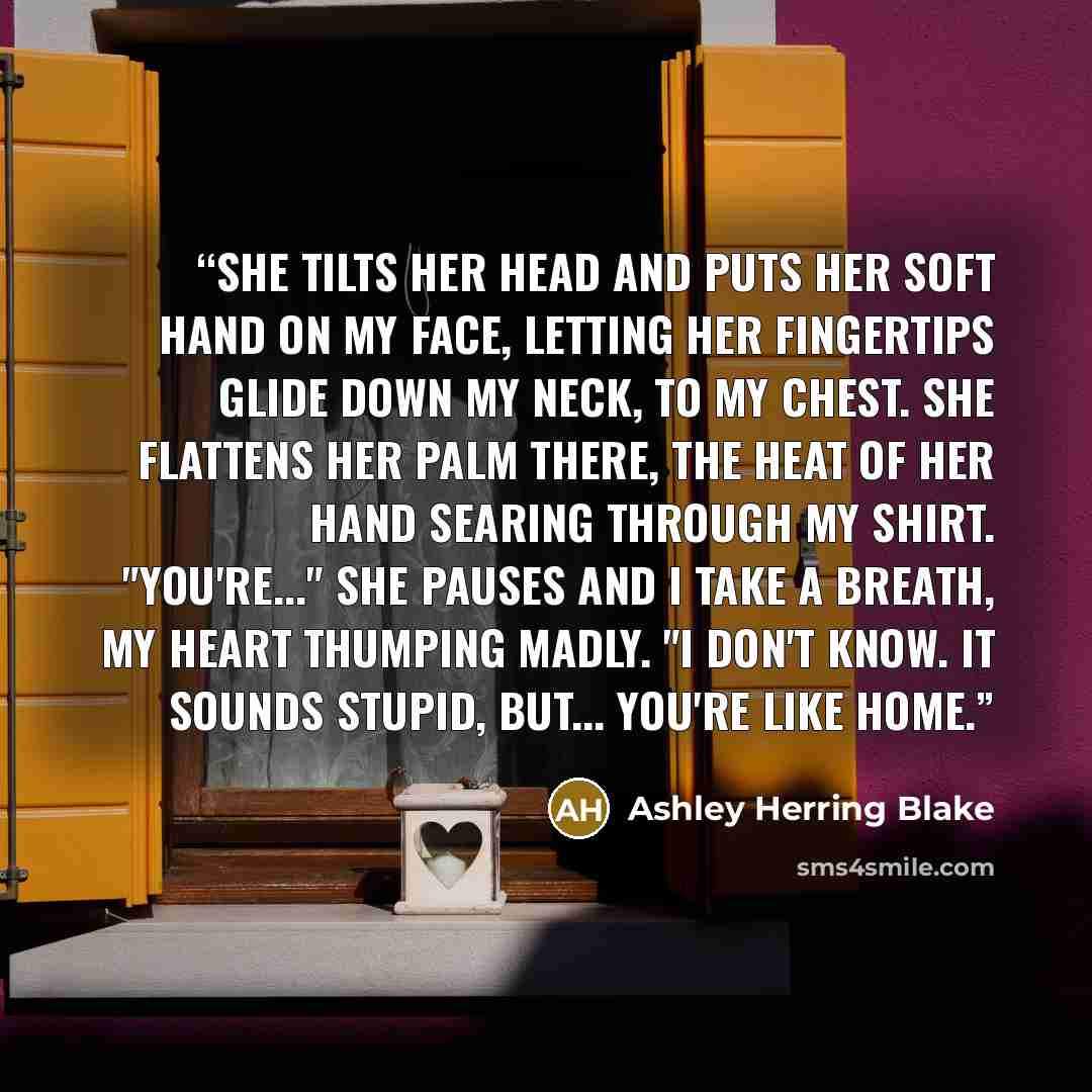 “She tilts her head and puts her soft hand on my face, letting her fingertips glide down my neck, to my chest. She flattens her palm there, the heat of her hand searing through my shirt. "You're..." She pauses and I take a breath, my heart thumping madly. "I don't know. It sounds stupid, but…” quote by Ashley Herring Blake