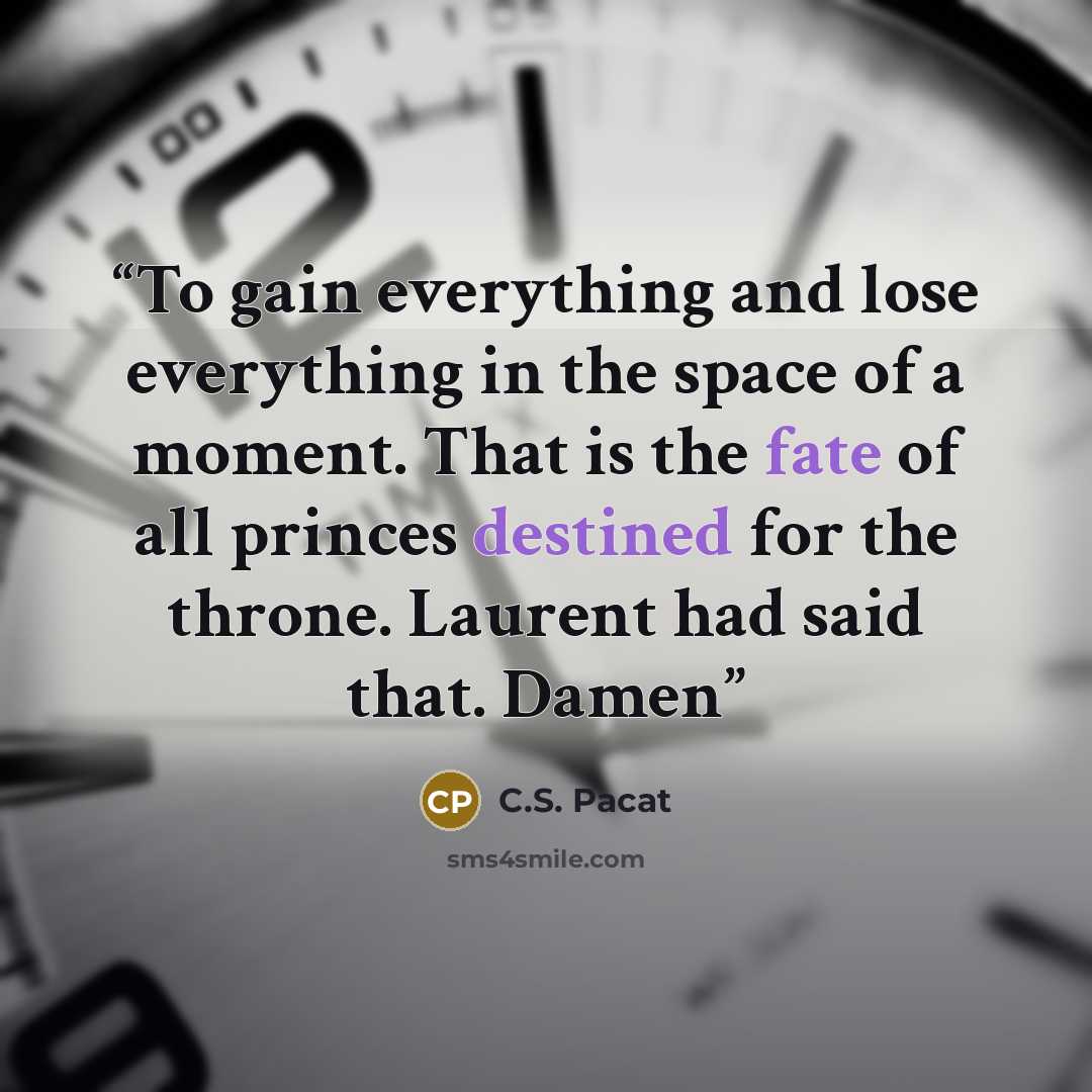 “To gain everything and lose everything in the space of a moment. That is the fate of all princes destined for the throne. Laurent had said that. Damen” quote by C.S. Pacat