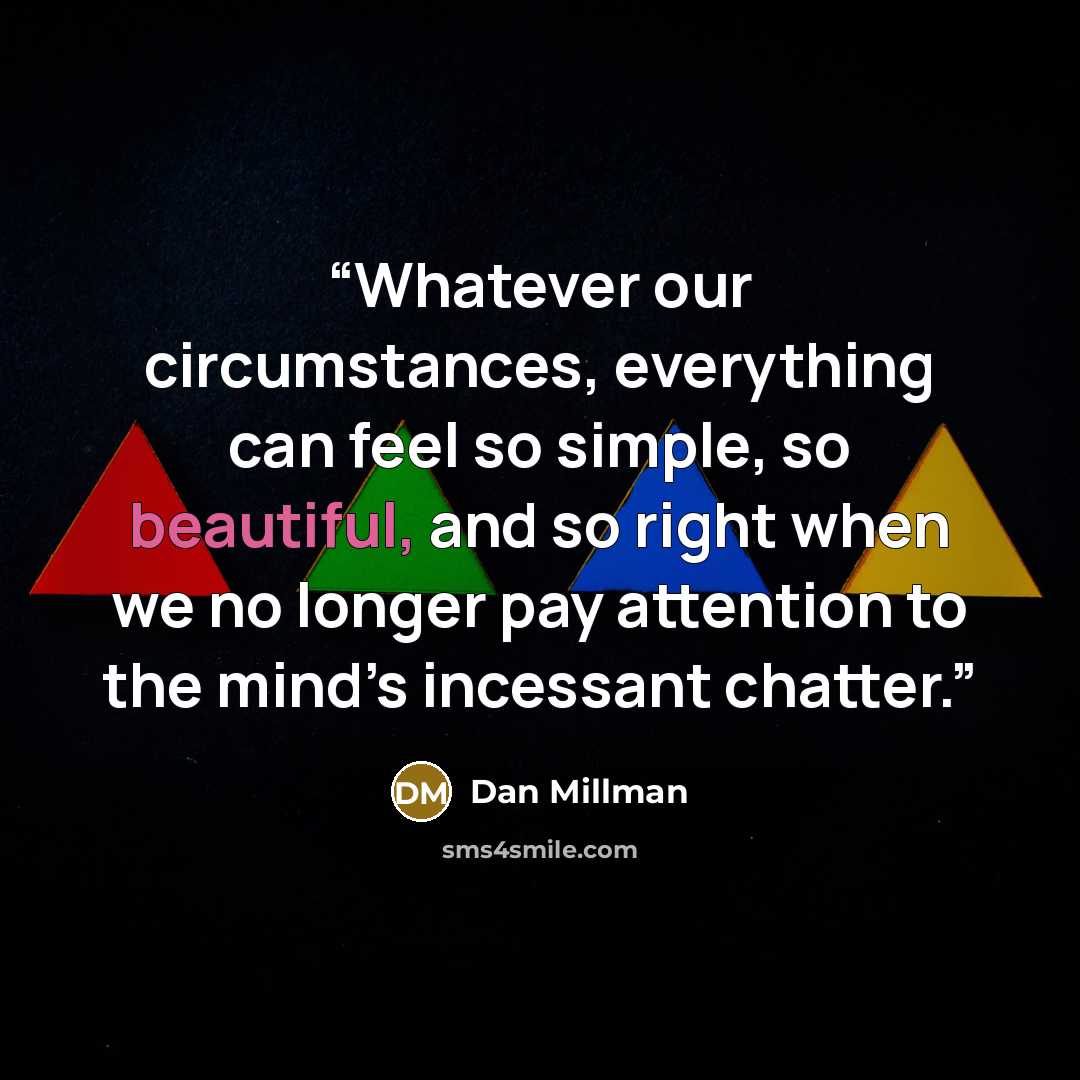 “Whatever our circumstances, everything can feel so simple, so beautiful, and so right when we no longer pay attention to the mind’s incessant chatter.” quote by Dan Millman
