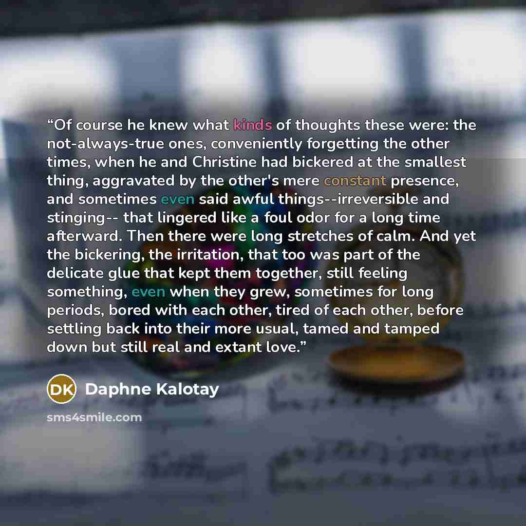 “Of course he knew what kinds of thoughts these were: the not-always-true ones, conveniently forgetting the other times, when he and Christine had bickered at the smallest thing, aggravated by the other's mere constant presence, and sometimes even said awful things--irreversible and stinging-- that…” quote by Daphne Kalotay