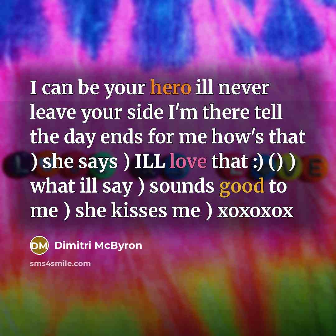 “I can be your hero ill never leave your side I'm there tell the day ends for me how's that ) she says ) ILL love that :) () ) what ill say ) sounds good to me ) she kisses me ) xoxoxox” quote by Dimitri McByron