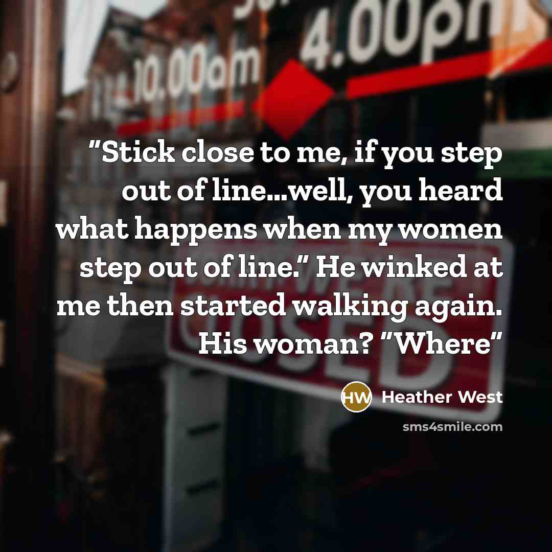 “Stick close to me, if you step out of line…well, you heard what happens when my women step out of line.” He winked at me then started walking again. His woman? “Where” quote by Heather West