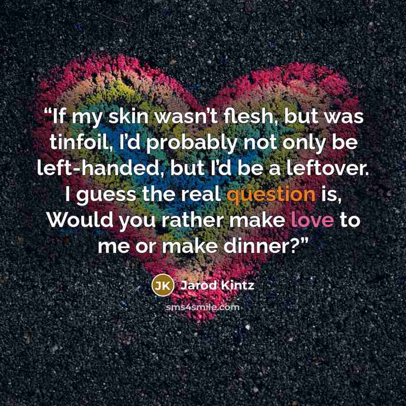 “If my skin wasn’t flesh, but was tinfoil, I’d probably not only be left-handed, but I’d be a leftover. I guess the real question is, Would you rather make love to me or make dinner?” quote by Jarod Kintz