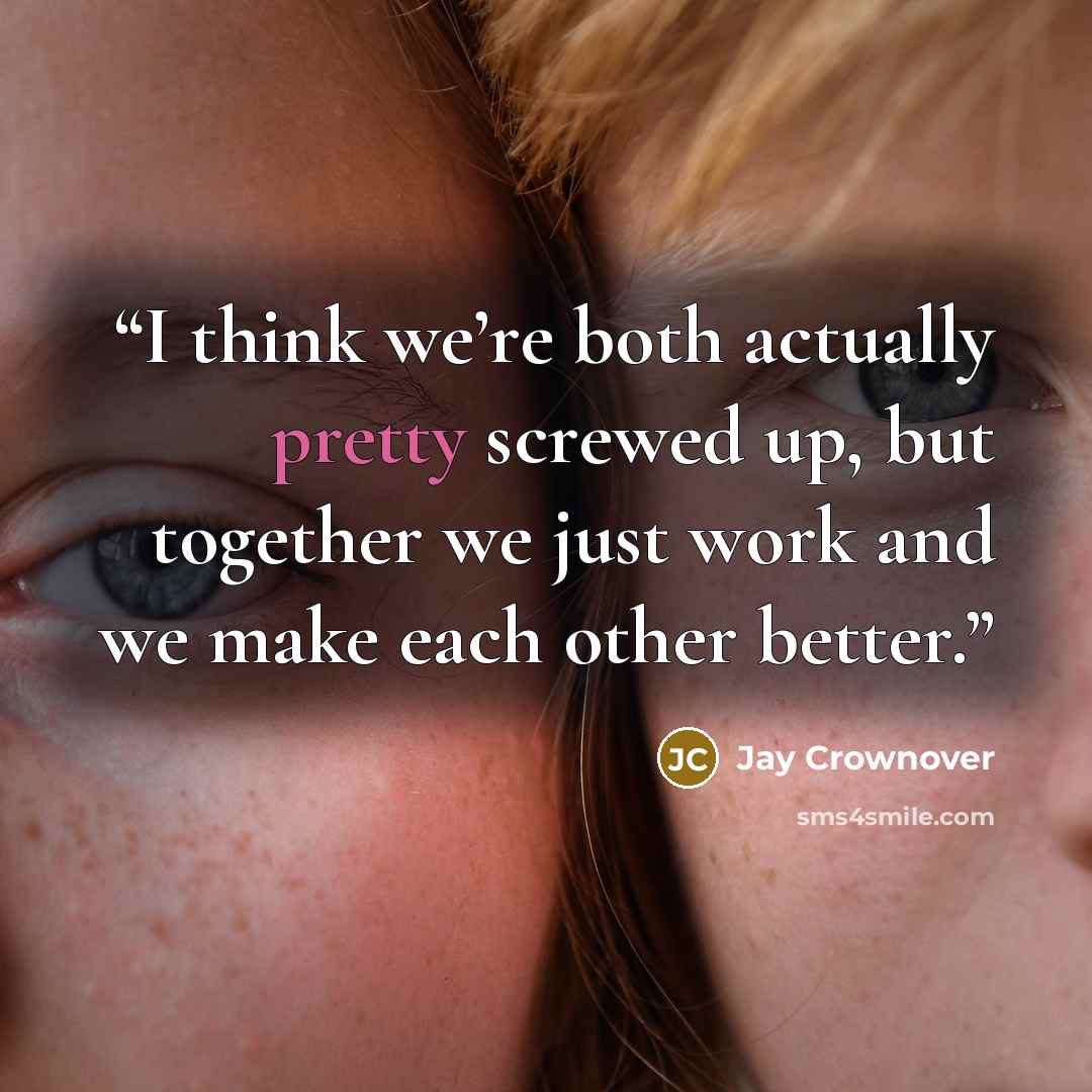 “I think we’re both actually pretty screwed up, but together we just work and we make each other better.” quote by Jay Crownover