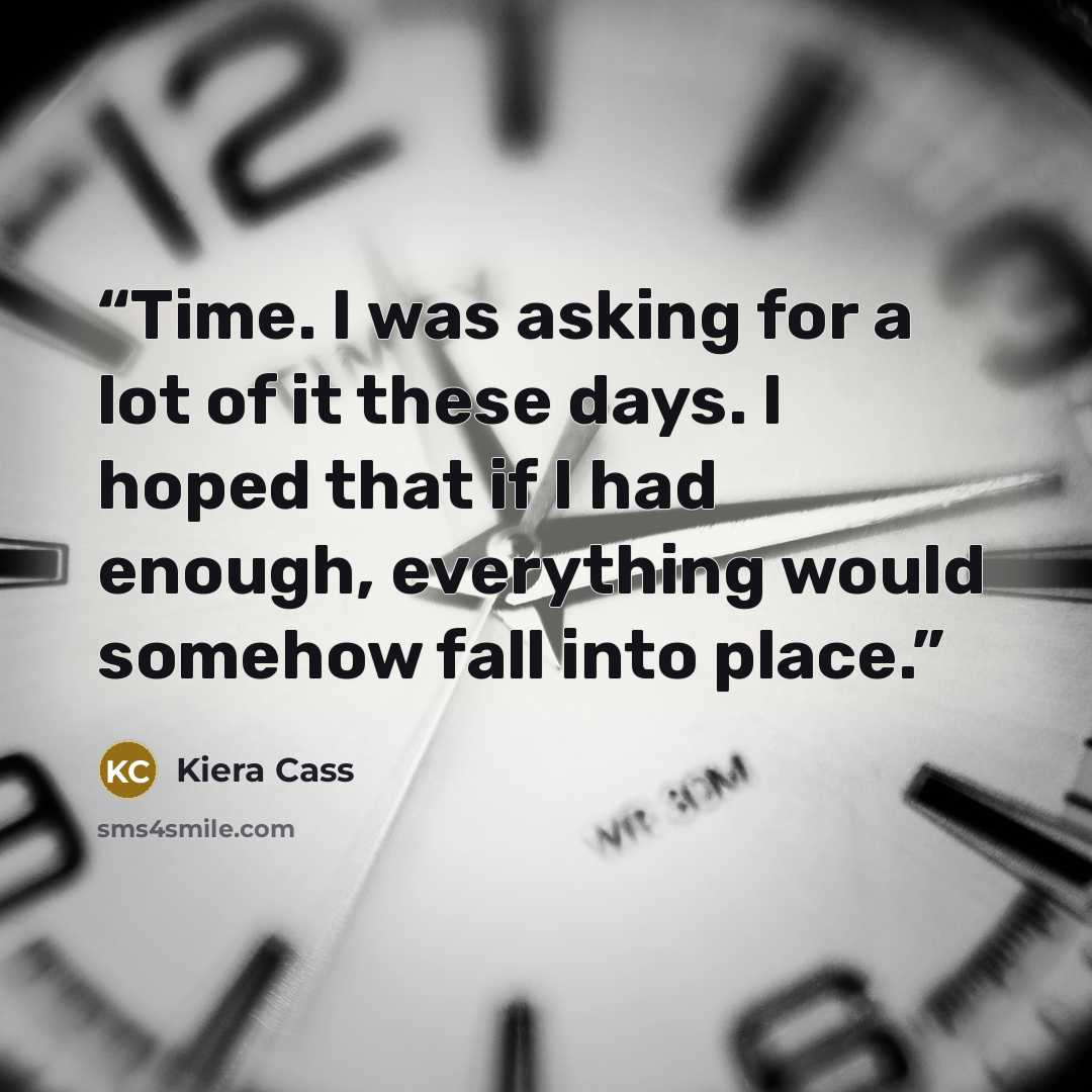 “Time. I was asking for a lot of it these days. I hoped that if I had enough, everything would somehow fall into place.” quote by Kiera Cass