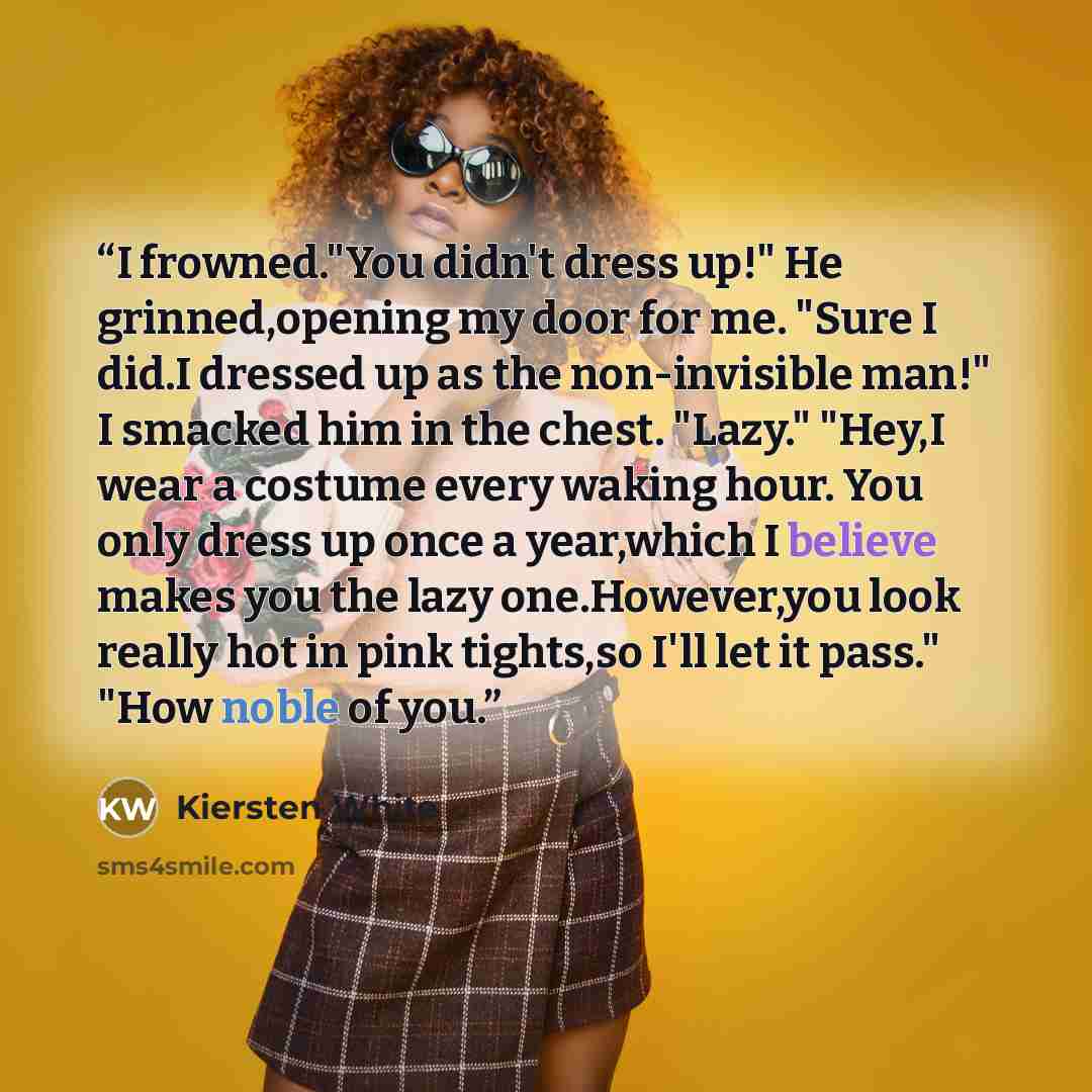 “I frowned."You didn't dress up!" He grinned,opening my door for me. "Sure I did.I dressed up as the non-invisible man!" I smacked him in the chest. "Lazy." "Hey,I wear a costume every waking hour. You only dress up once a year,which I believe makes you the lazy one.However,you look really hot in…” quote by Kiersten White