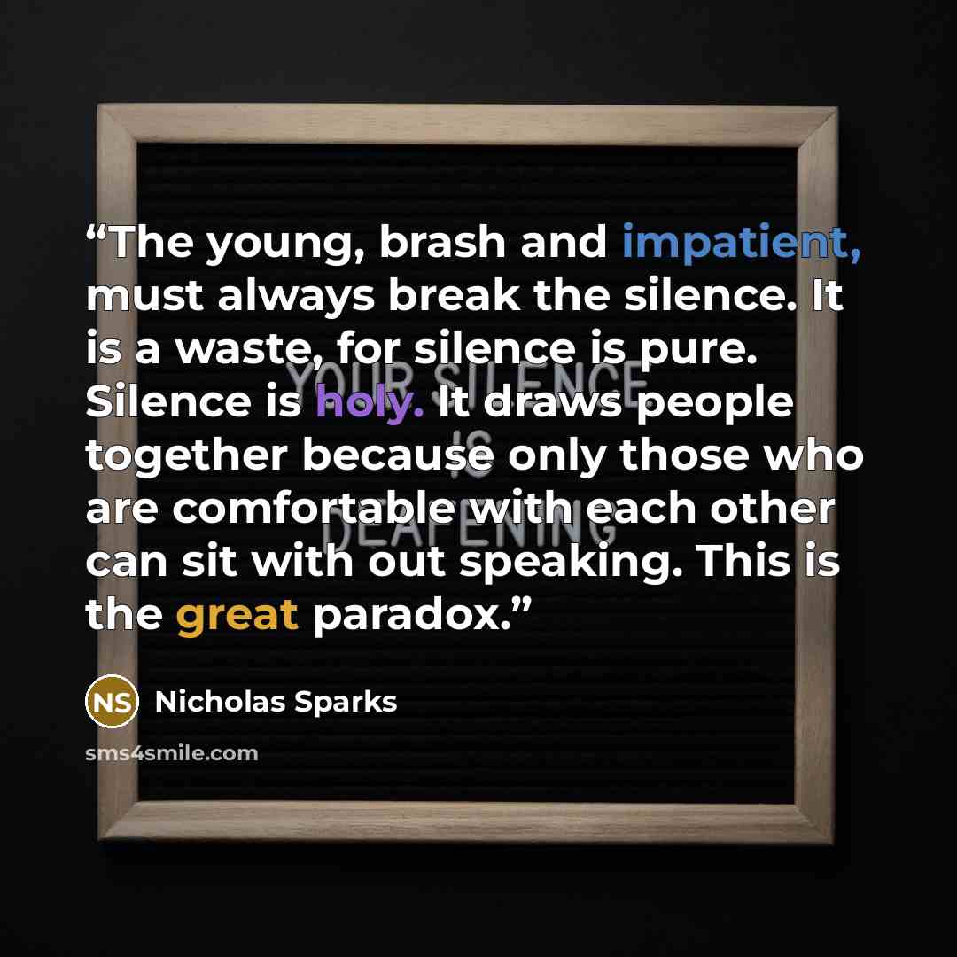 “The young, brash and impatient, must always break the silence. It is a waste, for silence is pure. Silence is holy. It draws people together because only those who are comfortable with each other can sit with out speaking. This is the great paradox.” quote by Nicholas Sparks