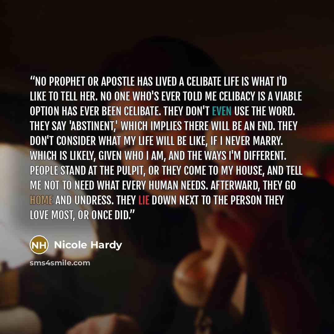 “No prophet or apostle has lived a celibate life is what I'd like to tell her. No one who's ever told me celibacy is a viable option has ever been celibate. They don't even use the word. They say 'abstinent,' which implies there will be an end. They don't consider what my life will be like, if I…” quote by Nicole Hardy