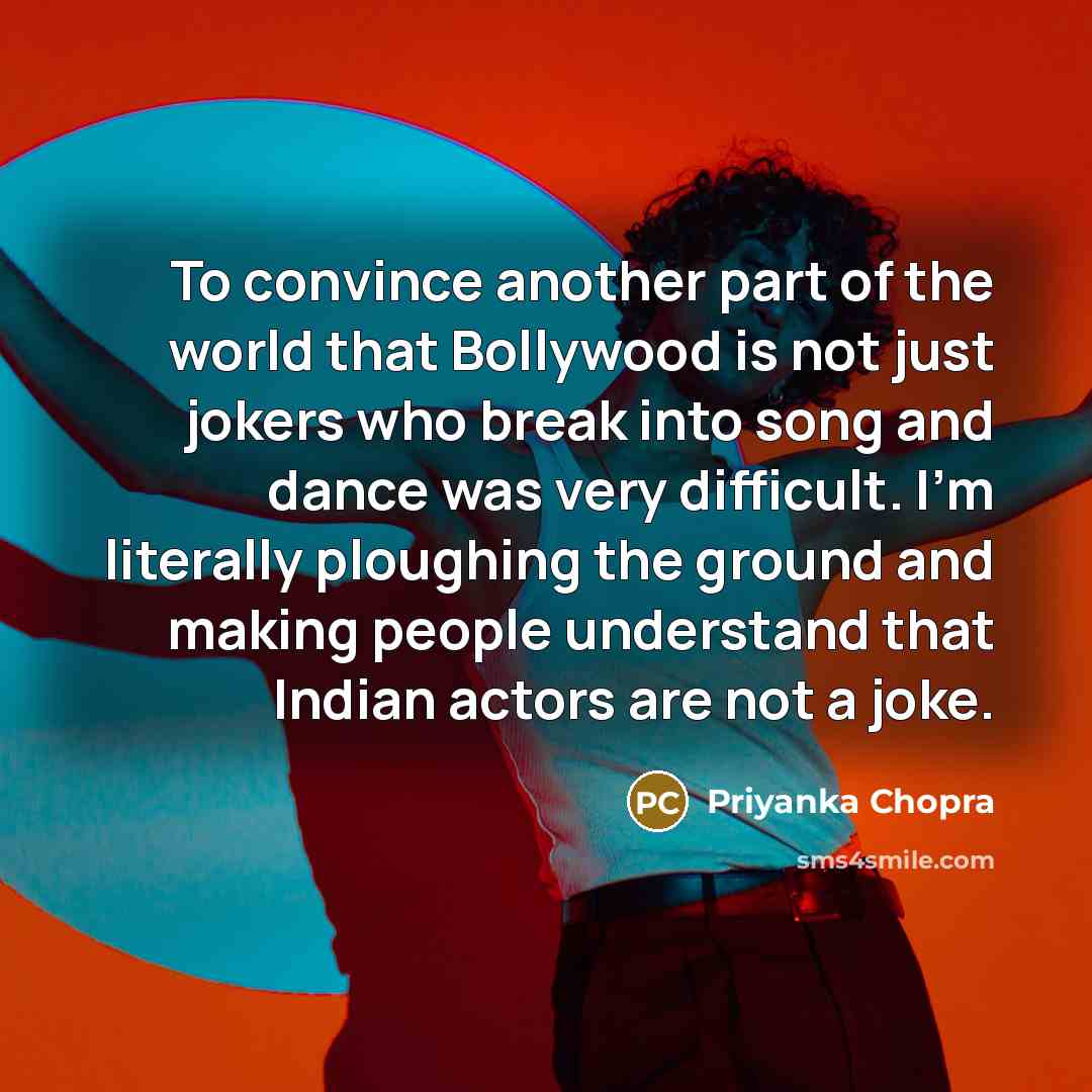 “To convince another part of the world that Bollywood is not just jokers who break into song and dance was very difficult. I'm literally ploughing the ground and making people understand that Indian actors are not a joke.” quote by Priyanka Chopra