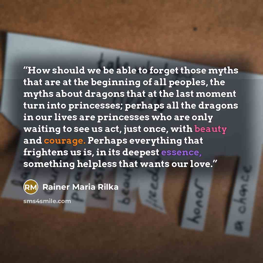 “How should we be able to forget those myths that are at the beginning of all peoples, the myths about dragons that at the last moment turn into princesses; perhaps all the dragons in our lives are princesses who are only waiting to see us act, just once, with beauty and courage. Perhaps everything…” quote by Rainer Maria Rilka