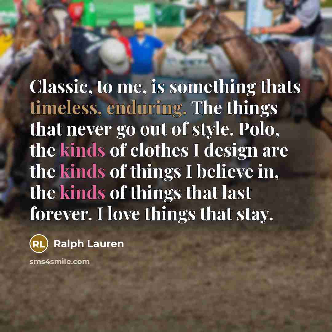 “Classic, to me, is something thats timeless, enduring. The things that never go out of style. Polo, the kinds of clothes I design are the kinds of things I believe in, the kinds of things that last forever. I love things that stay.” quote by Ralph Lauren