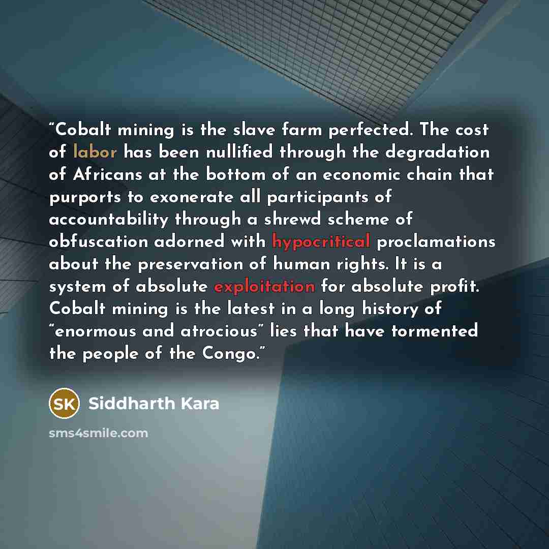 “Cobalt mining is the slave farm perfected. The cost of labor has been nullified through the degradation of Africans at the bottom of an economic chain that purports to exonerate all participants of accountability through a shrewd scheme of obfuscation adorned with hypocritical proclamations about…” quote by Siddharth Kara