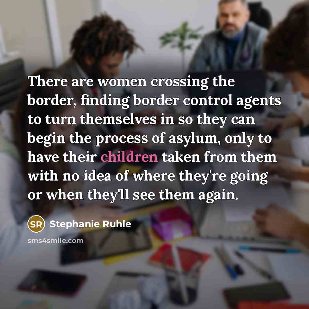 “There are women crossing the border, finding border control agents to turn themselves in so they can begin the process of asylum, only to have their children taken from them with no idea of where they're going or when they'll see them again.” quote by Stephanie Ruhle