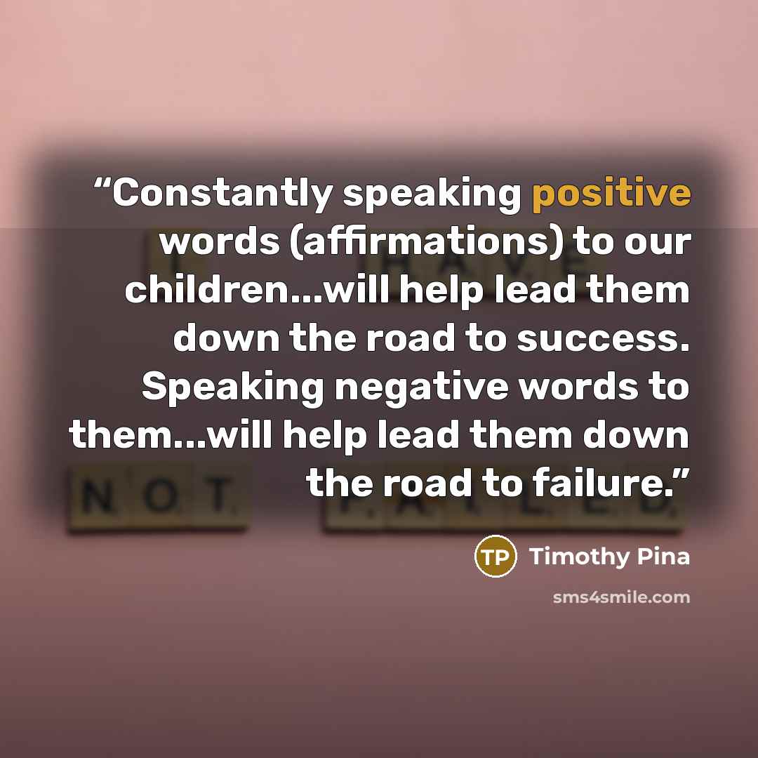 “Constantly speaking positive words (affirmations) to our children...will help lead them down the road to success. Speaking negative words to them...will help lead them down the road to failure.” quote by Timothy Pina