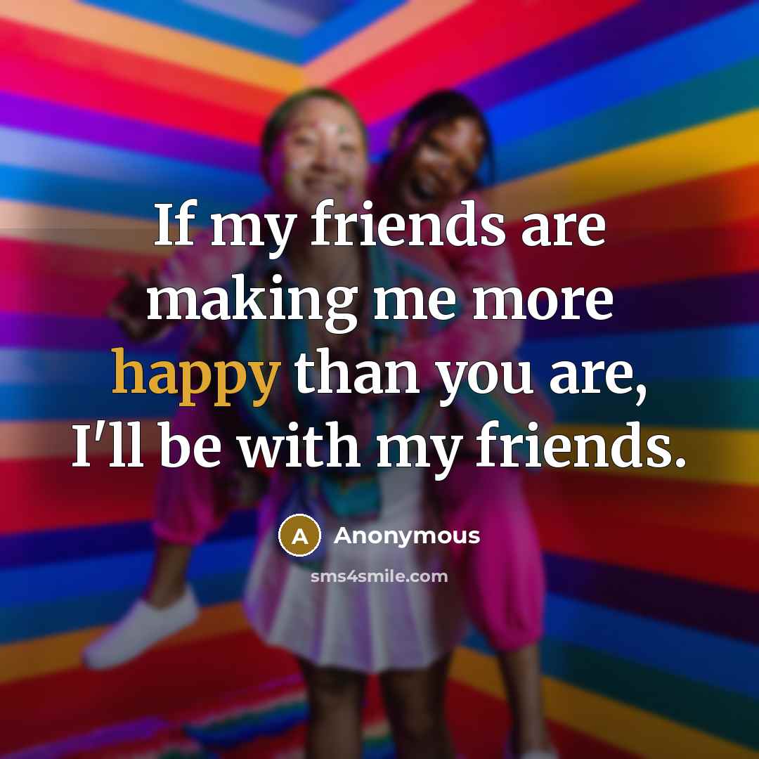 “If my friends are making me more happy than you…” quote by Anonymous