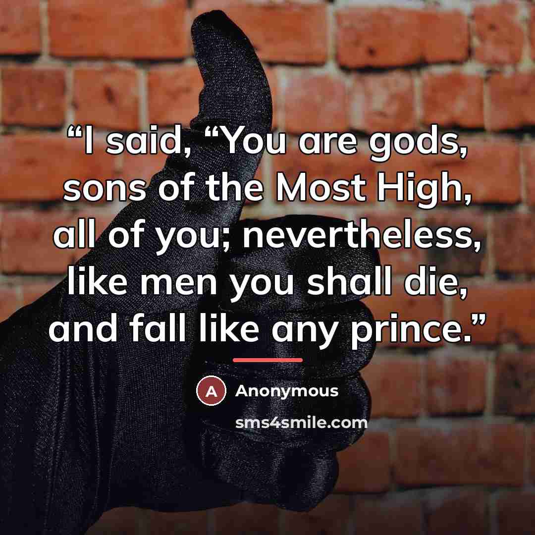 “I said, “You are gods, sons of the Most High, all of you; nevertheless, like men you shall die, and fall like any prince.” quote by Anonymous