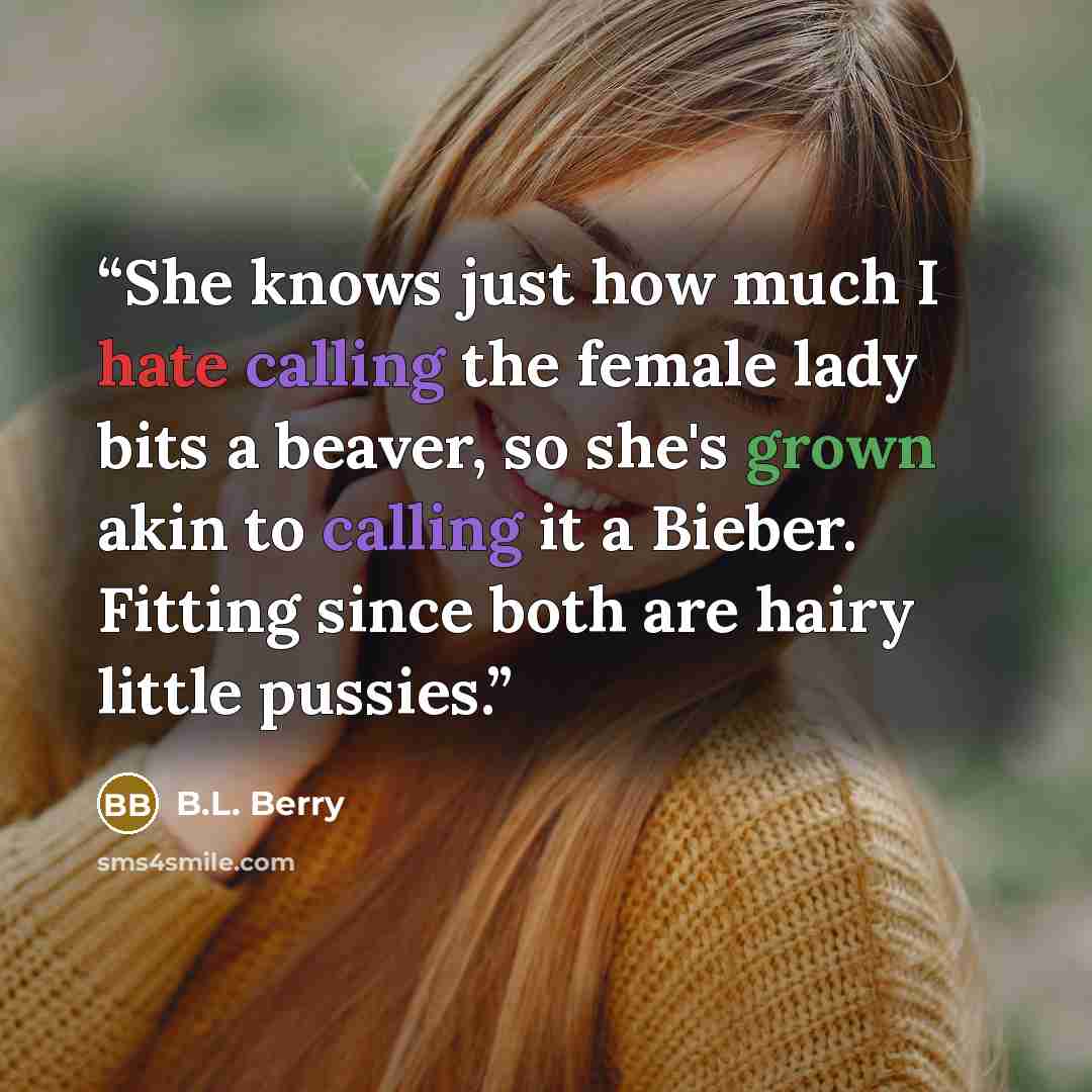 “She knows just how much I hate calling the female lady bits a beaver, so she's grown akin to calling it a Bieber. Fitting since both are hairy little pussies.” quote by B.L. Berry
