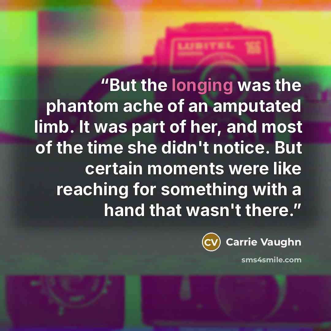 “But the longing was the phantom ache of an amputated limb. It was part of her, and most of the time she didn't notice. But certain moments were like reaching for something with a hand that wasn't there.” quote by Carrie Vaughn