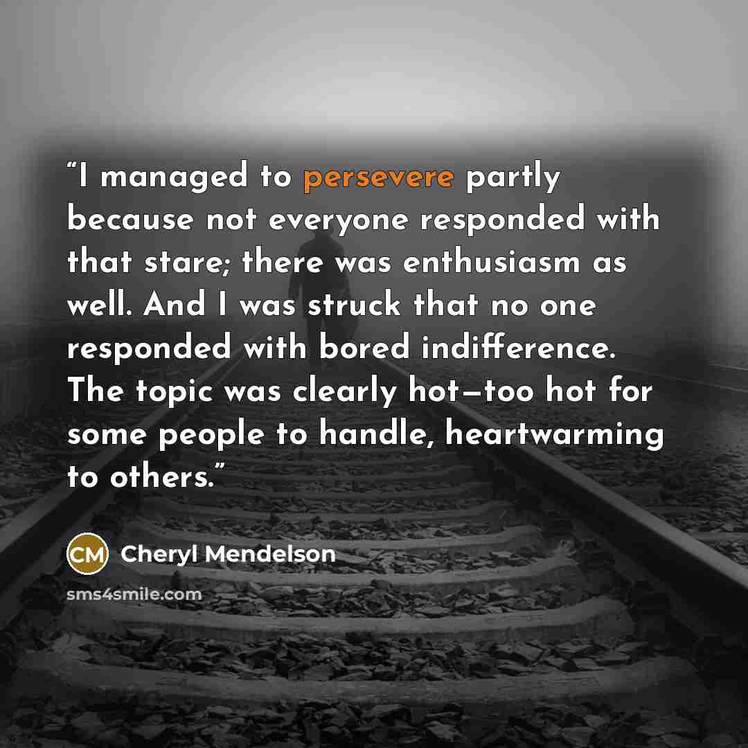 “I managed to persevere partly because not everyone responded with that stare; there was enthusiasm as well. And I was struck that no one responded with bored indifference. The topic was clearly hot—too hot for some people to handle, heartwarming to others.” quote by Cheryl Mendelson