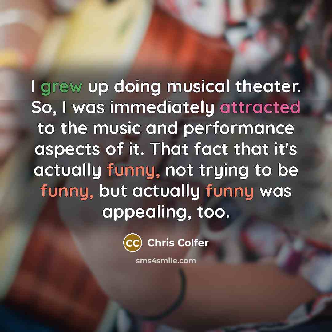 “I grew up doing musical theater. So, I was immediately attracted to the music and performance aspects of it. That fact that it's actually funny, not trying to be funny, but actually funny was appealing, too.” quote by Chris Colfer