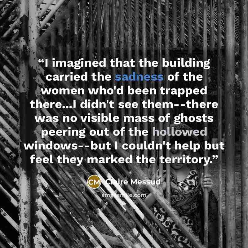 “I imagined that the building carried the sadness of the women who'd been trapped there...I didn't see them--there was no visible mass of ghosts peering out of the hollowed windows--but I couldn't help but feel they marked the territory.” quote by Claire Messud