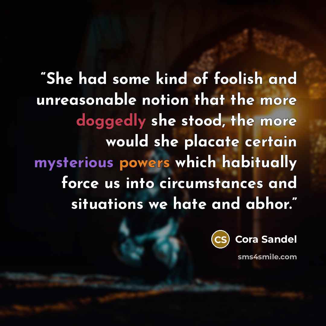 “She had some kind of foolish and unreasonable notion that the more doggedly she stood, the more would she placate certain mysterious powers which habitually force us into circumstances and situations we hate and abhor.” quote by Cora Sandel