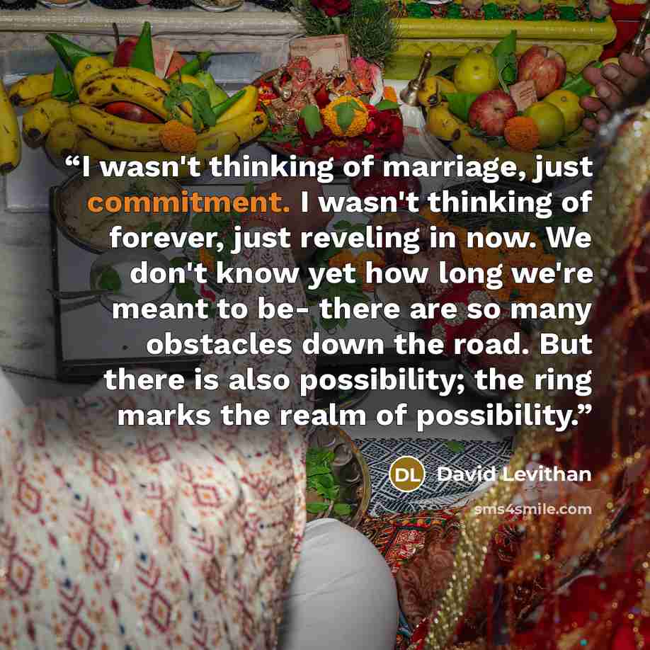 “I wasn't thinking of marriage, just commitment. I wasn't thinking of forever, just reveling in now. We don't know yet how long we're meant to be- there are so many obstacles down the road. But there is also possibility; the ring marks the realm of possibility.” quote by David Levithan