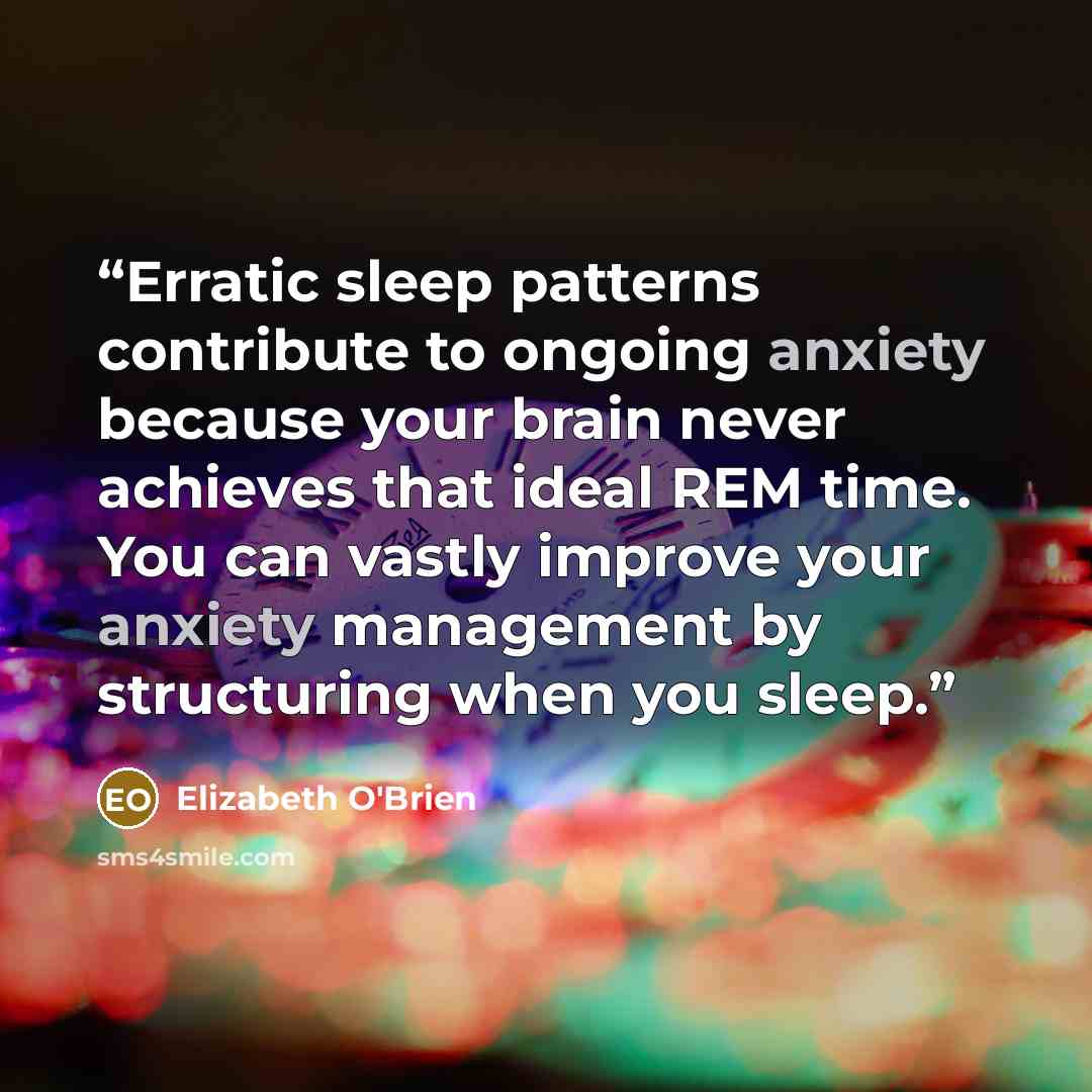 “Erratic sleep patterns contribute to ongoing anxiety because your brain never achieves that ideal REM time. You can vastly improve your anxiety management by structuring when you sleep.” quote by Elizabeth O'Brien