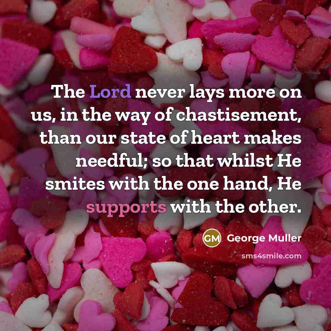 “The Lord never lays more on us, in the way of chastisement, than our state of heart makes needful; so that whilst He smites with the one hand, He supports with the other.” quote by George Muller