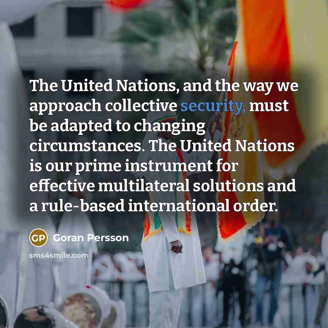 “The United Nations, and the way we approach collective security, must be adapted to changing circumstances. The United Nations is our prime instrument for effective multilateral solutions and a rule-based international order.” quote by Goran Persson