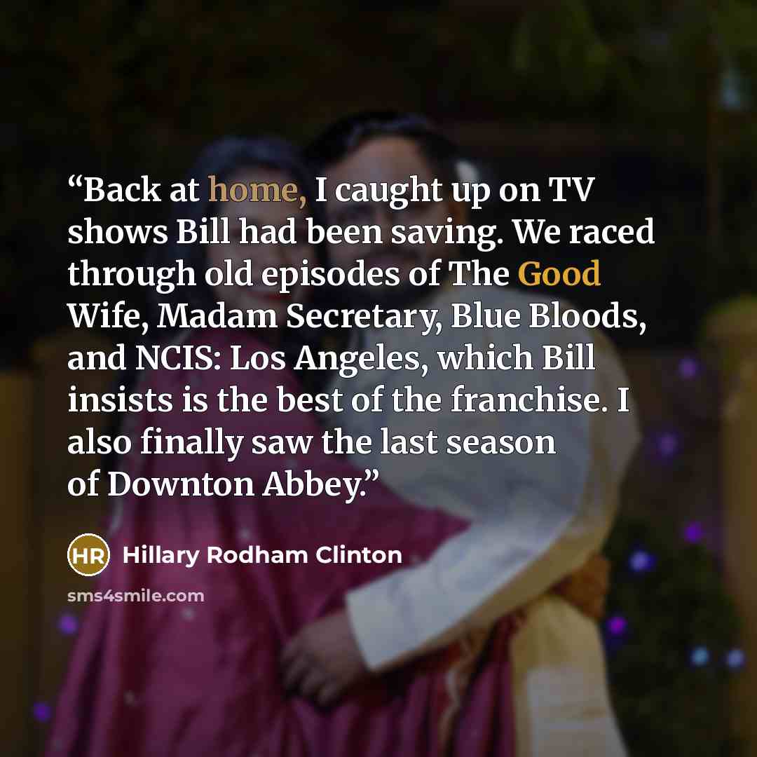 “Back at home, I caught up on TV shows Bill had been saving. We raced through old episodes of The Good Wife, Madam Secretary, Blue Bloods, and NCIS: Los Angeles, which Bill insists is the best of the franchise. I also finally saw the last season of Downton Abbey.” quote by Hillary Rodham Clinton