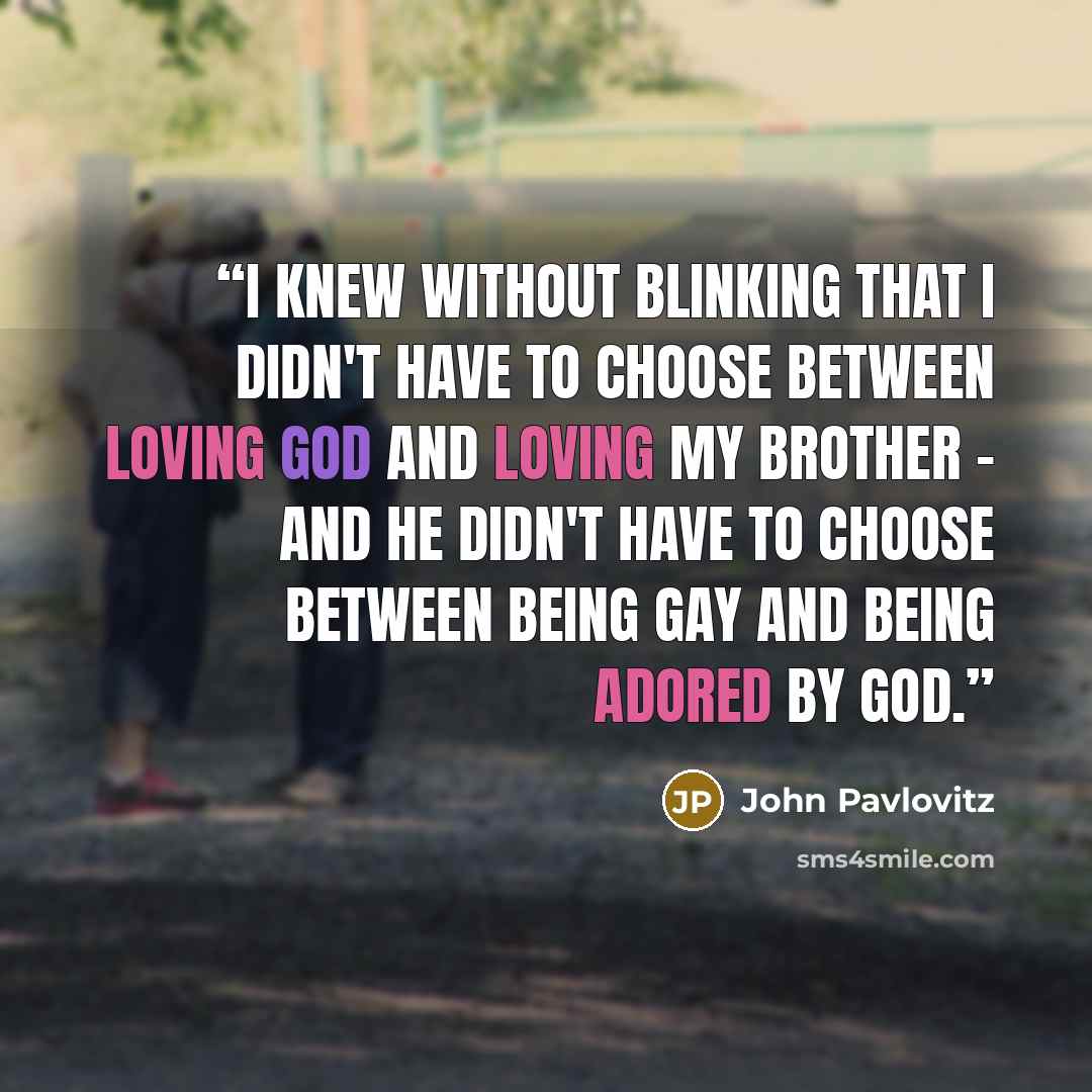 “I knew without blinking that I didn't have to choose between loving God and loving my brother - and he didn't have to choose between being gay and being adored by God.” quote by John Pavlovitz