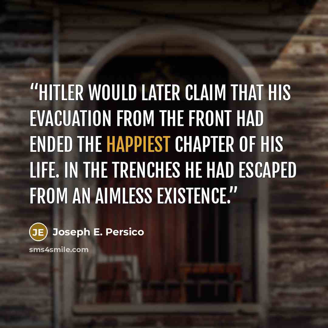“Hitler would later claim that his evacuation from the front had ended the happiest chapter of his life. In the trenches he had escaped from an aimless existence.” quote by Joseph E. Persico