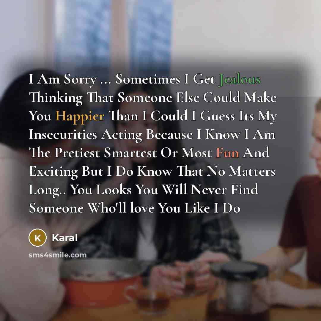 “I Am Sorry ... Sometimes I Get Jealous Thinking That Someone Else Could Make You Happier Than I Could I Guess Its My Insecurities Acting Because I Know I Am The Pretiest Smartest Or Most Fun And Exciting But I Do Know That No Matters Long.. You Looks You Will Never Find Someone Who'll love You…” quote by Karal