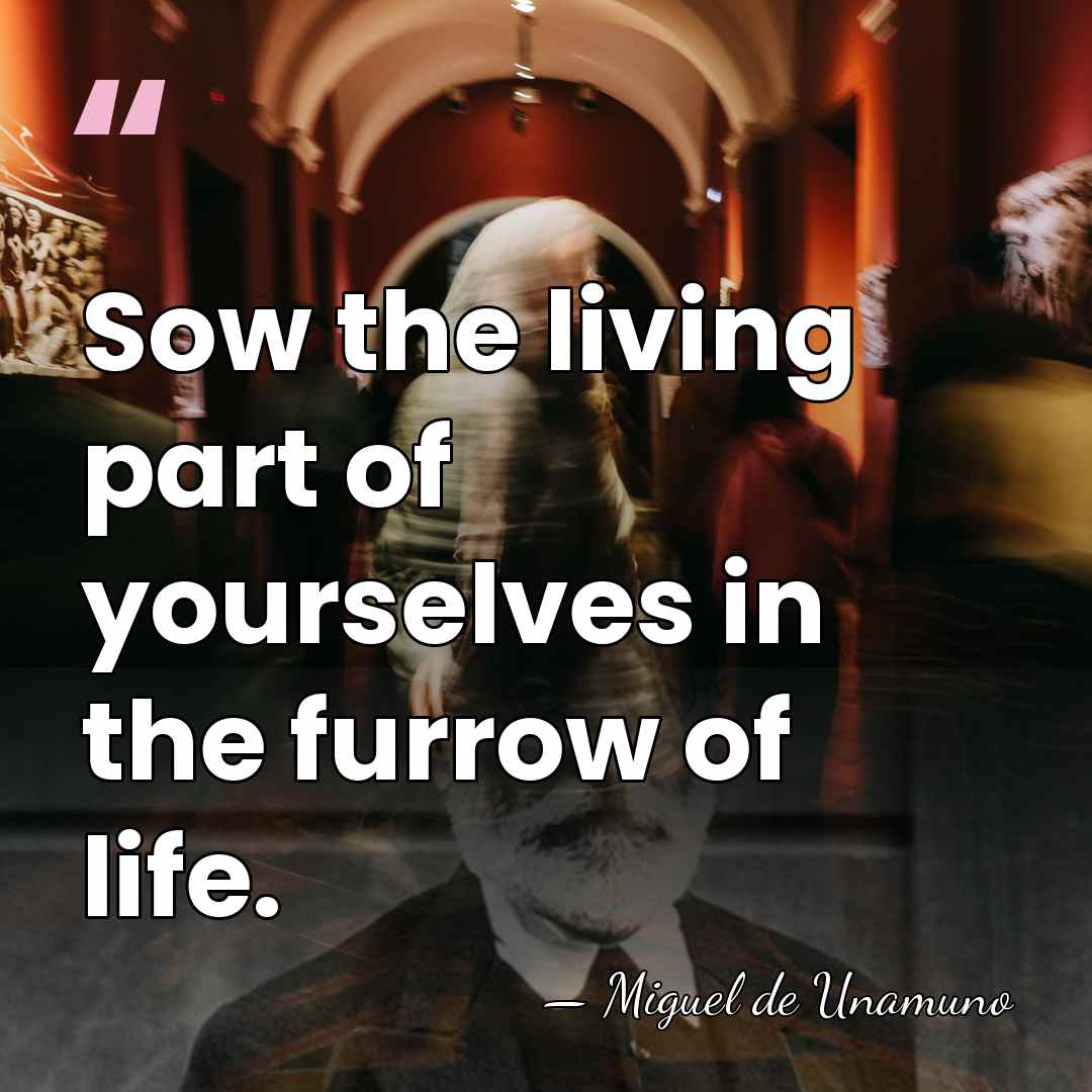 Sow the living part of yourselves in the furrow of life. - Miguel de Unamuno