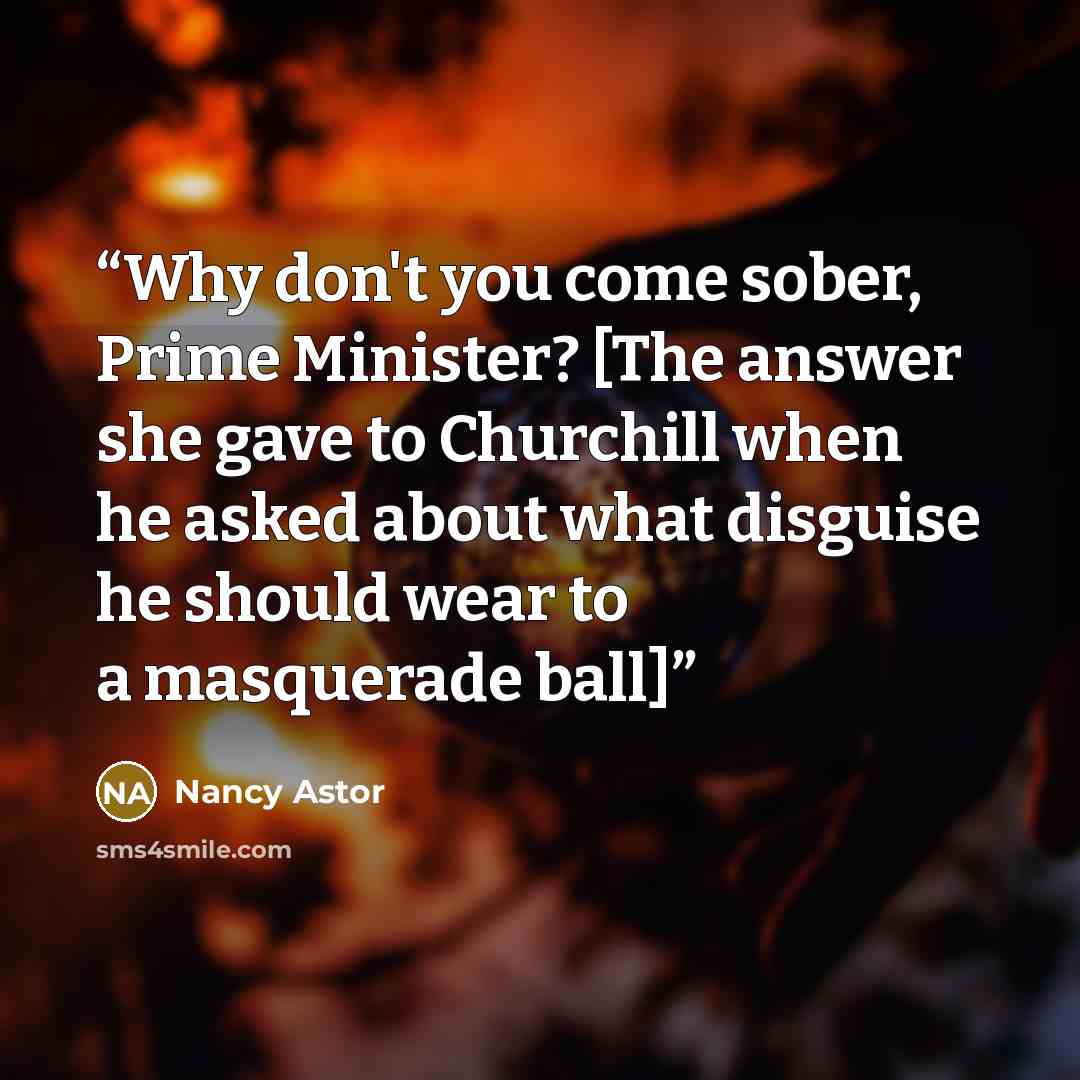“Why don't you come sober, Prime Minister? [The answer she gave to Churchill when he asked about what disguise he should wear to a masquerade ball]” quote by Nancy Astor