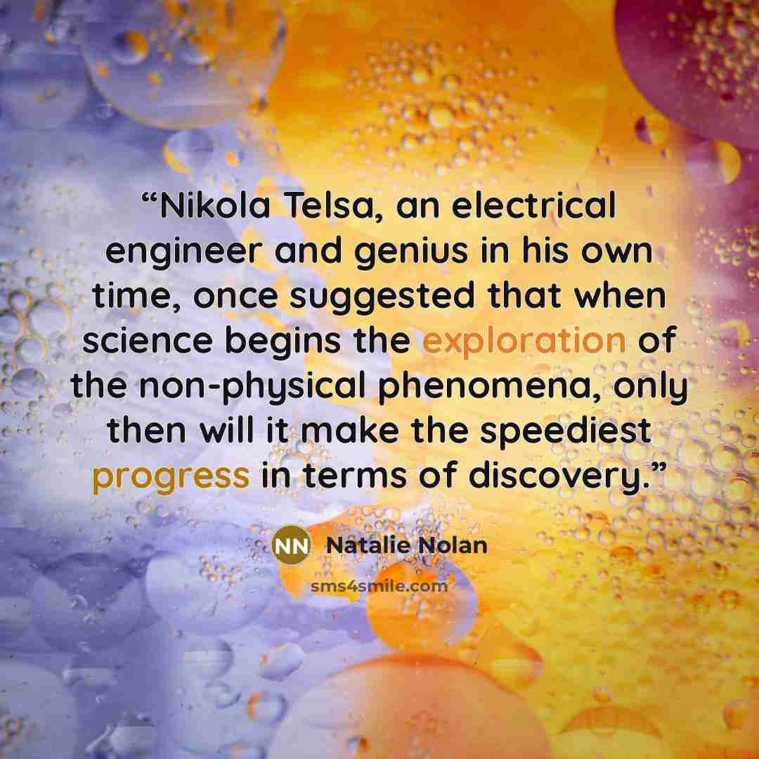 “Nikola Telsa, an electrical engineer and genius in his own time, once suggested that when science begins the exploration of the non-physical phenomena, only then will it make the speediest progress in terms of discovery.” quote by Natalie Nolan