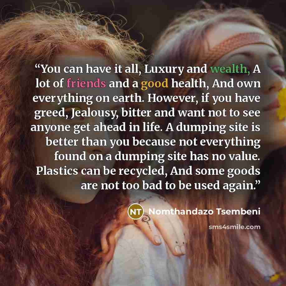 “You can have it all, Luxury and wealth, A lot of friends and a good health, And own everything on earth. However, if you have greed, Jealousy, bitter and want not to see anyone get ahead in life. A dumping site is better than you because not everything found on a dumping site has no value…” quote by Nomthandazo Tsembeni