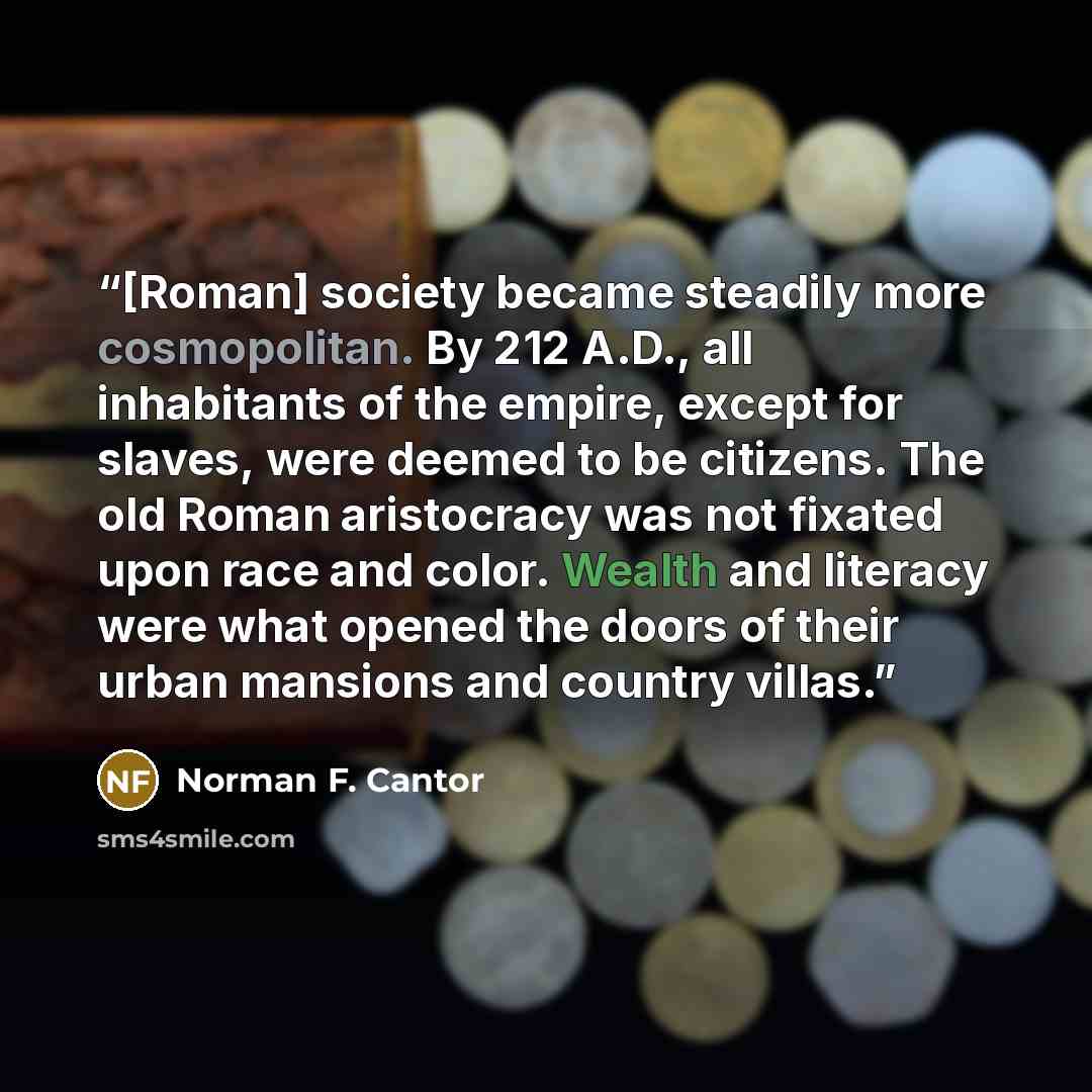 “[Roman] society became steadily more cosmopolitan. By 212 A.D., all inhabitants of the empire, except for slaves, were deemed to be citizens. The old Roman aristocracy was not fixated upon race and color. Wealth and literacy were what opened the doors of their urban mansions and country villas.” quote by Norman F. Cantor