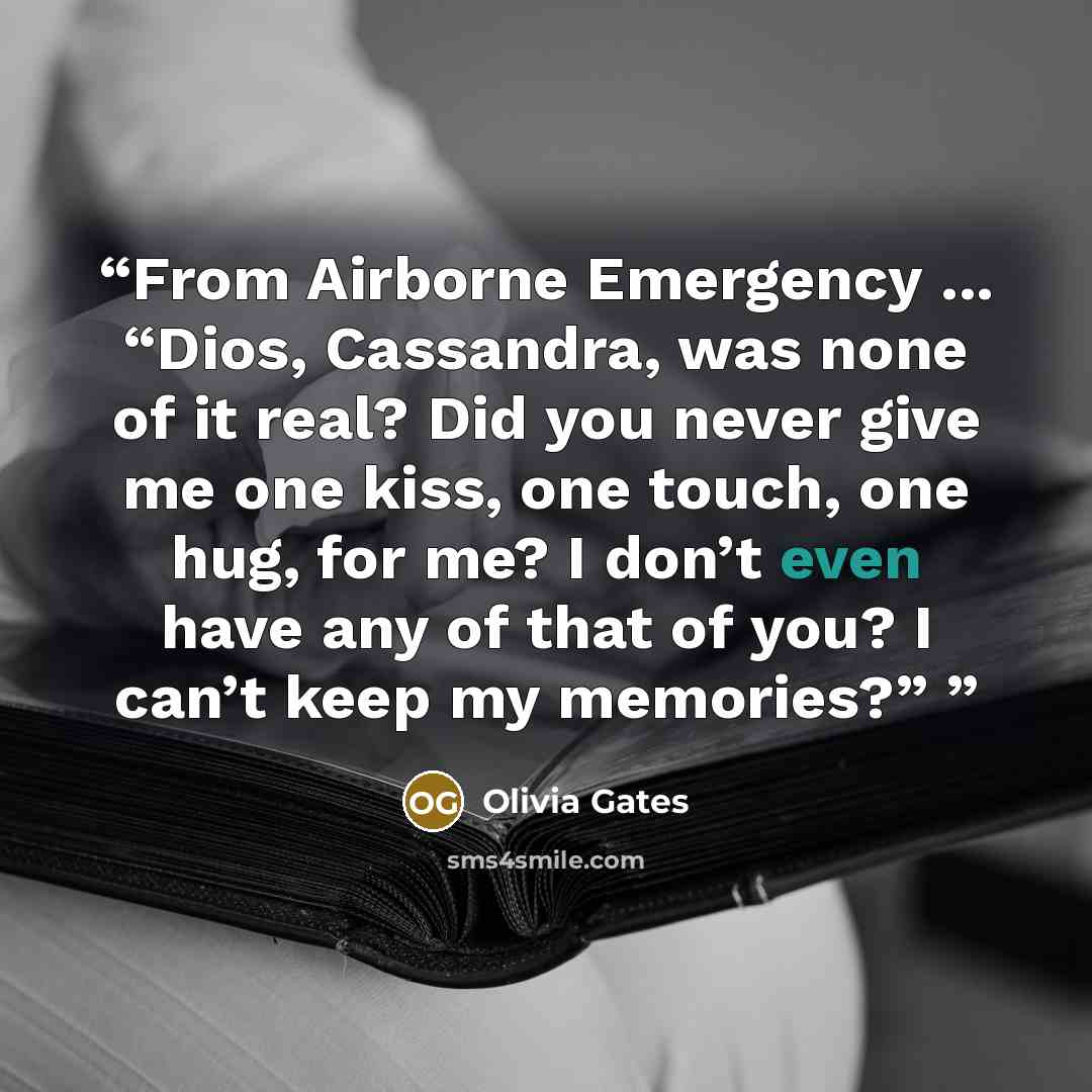 “From Airborne Emergency ... “Dios, Cassandra, was none of it real? Did you never give me one kiss, one touch, one hug, for me? I don’t even have any of that of you? I can’t keep my memories?”” quote by Olivia Gates