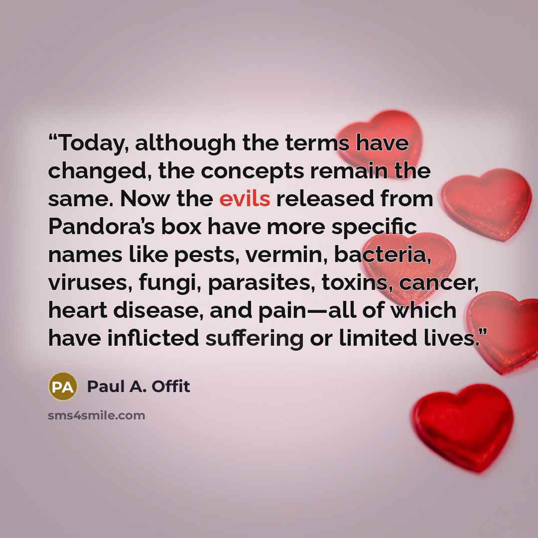 “Today, although the terms have changed, the concepts remain the same. Now the evils released from Pandora’s box have more specific names like pests, vermin, bacteria, viruses, fungi, parasites, toxins, cancer, heart disease, and pain—all of which have inflicted suffering or limited lives.” quote by Paul A. Offit