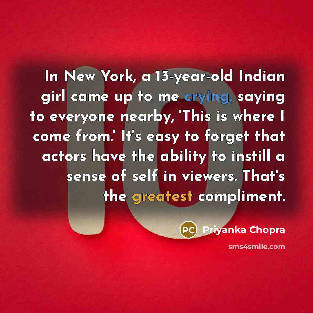“In New York, a 13-year-old Indian girl came up to me crying, saying to everyone nearby, 'This is where I come from.' It's easy to forget that actors have the ability to instill a sense of self in viewers. That's the greatest compliment.” quote by Priyanka Chopra