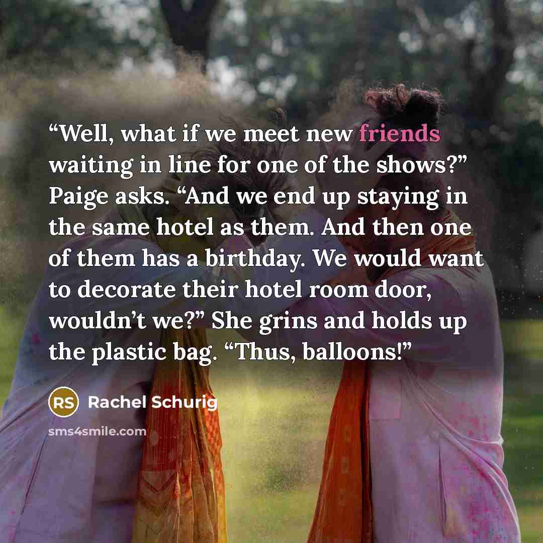 “Well, what if we meet new friends waiting in line for one of the shows?” Paige asks. “And we end up staying in the same hotel as them. And then one of them has a birthday. We would want to decorate their hotel room door, wouldn’t we?” She grins and holds up the plastic bag. “Thus, balloons!” quote by Rachel Schurig